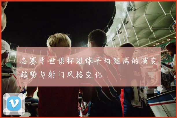 各赛季世俱杯进球平均距离的演变趋势与射门风格变化