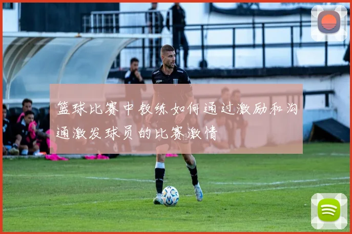 篮球比赛中教练如何通过激励和沟通激发球员的比赛激情