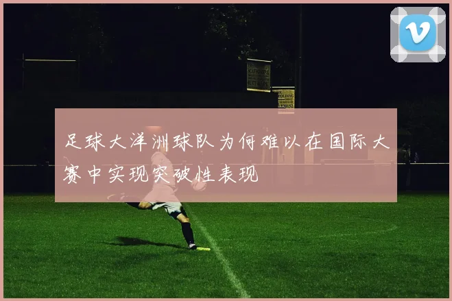 足球大洋洲球队为何难以在国际大赛中实现突破性表现