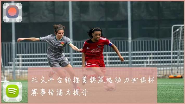 社交平台转播剪辑策略助力世俱杯赛事传播力提升