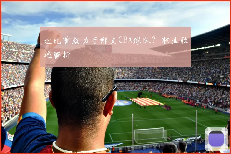 杜比曾效力于哪支CBA球队？职业轨迹解析