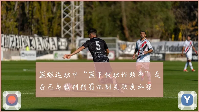 篮球运动中“篮下假动作频率”是否已与裁判判罚机制关联度加深